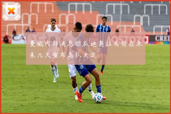 曼城内部消息称瓜迪奥拉或将在未来几天宣布离队决定